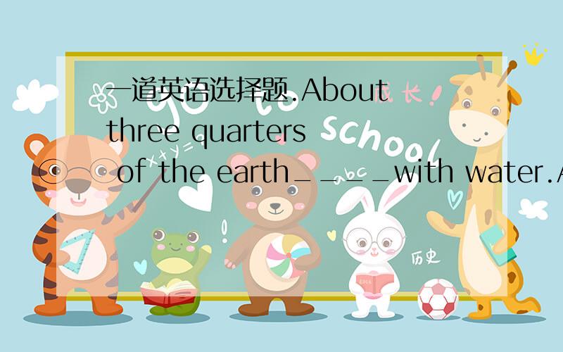 一道英语选择题.About three quarters of the earth____with water.A.is