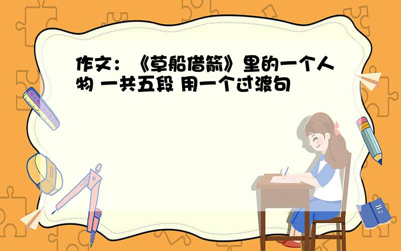 作文：《草船借箭》里的一个人物 一共五段 用一个过渡句