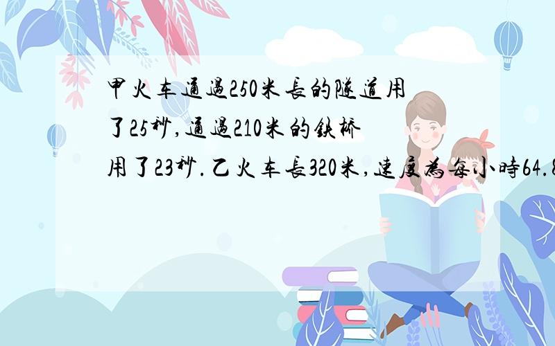 甲火车通过250米长的隧道用了25秒,通过210米的铁桥用了23秒.乙火车长320米,速度为每小时64.8千米.两列火车