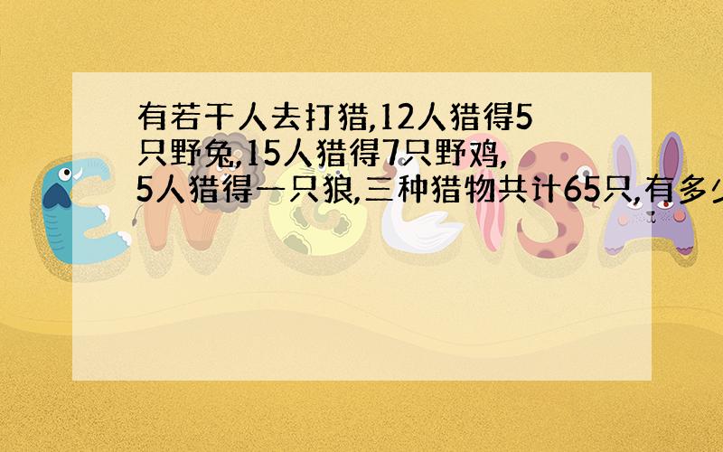 有若干人去打猎,12人猎得5只野兔,15人猎得7只野鸡,5人猎得一只狼,三种猎物共计65只,有多少人?