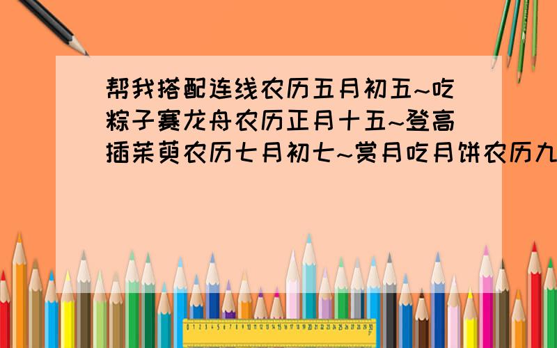 帮我搭配连线农历五月初五~吃粽子赛龙舟农历正月十五~登高插茱萸农历七月初七~赏月吃月饼农历九月初九~拜月乞针线农历八月十