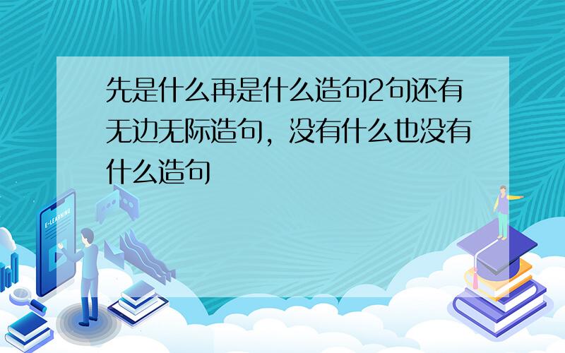 先是什么再是什么造句2句还有无边无际造句，没有什么也没有什么造句