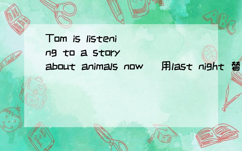 Tom is listening to a story about animals now (用last night 替