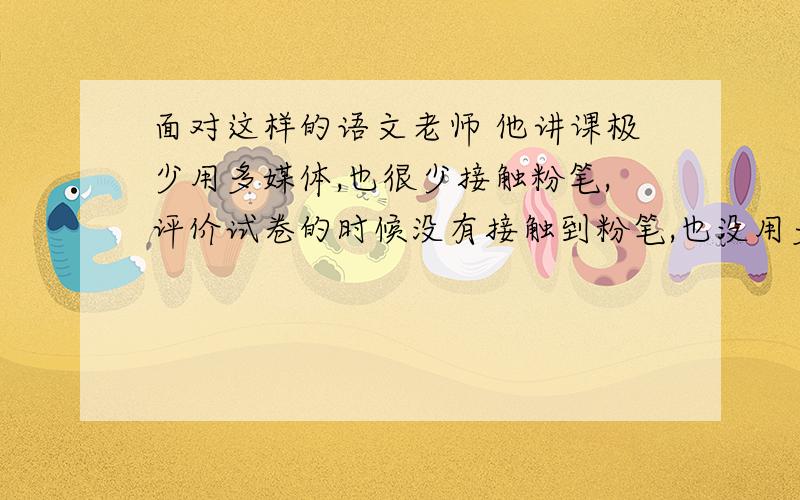 面对这样的语文老师 他讲课极少用多媒体,也很少接触粉笔,评价试卷的时候没有接触到粉笔,也没用多媒体,生字词也不讲,只叫我