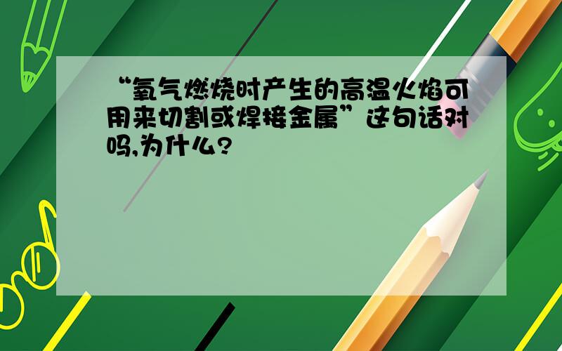 “氧气燃烧时产生的高温火焰可用来切割或焊接金属”这句话对吗,为什么?