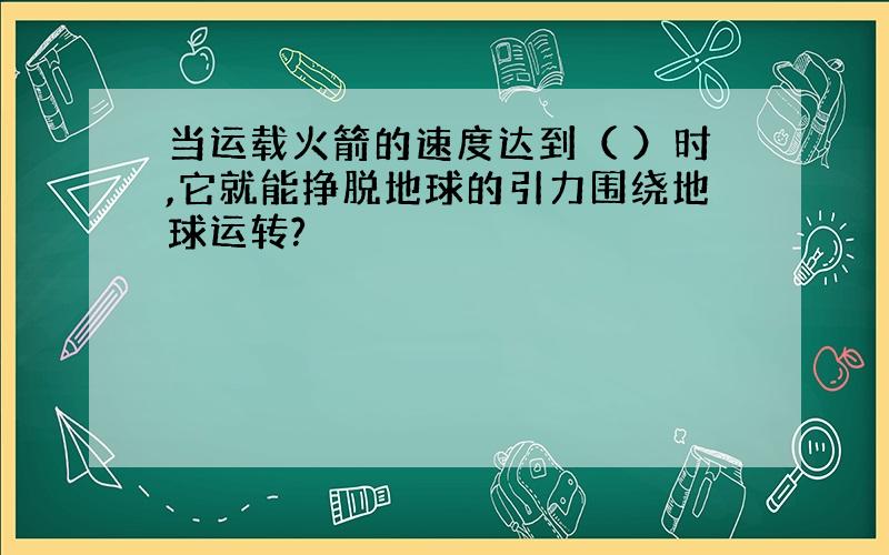 当运载火箭的速度达到（ ）时,它就能挣脱地球的引力围绕地球运转?