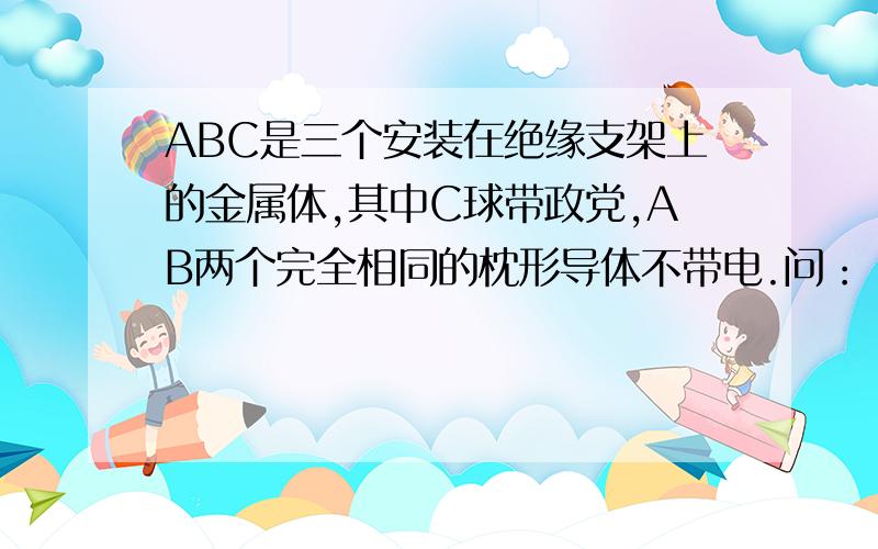 ABC是三个安装在绝缘支架上的金属体,其中C球带政党,AB两个完全相同的枕形导体不带电.问：