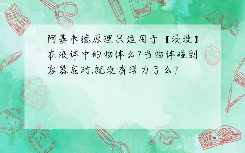 阿基米德原理只适用于【浸没】在液体中的物体么?当物体碰到容器底时,就没有浮力了么?