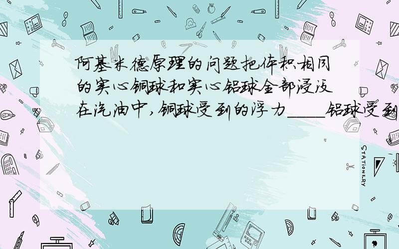 阿基米德原理的问题把体积相同的实心铜球和实心铝球全部浸没在汽油中,铜球受到的浮力____铝球受到的浮力(填>,=,,=,