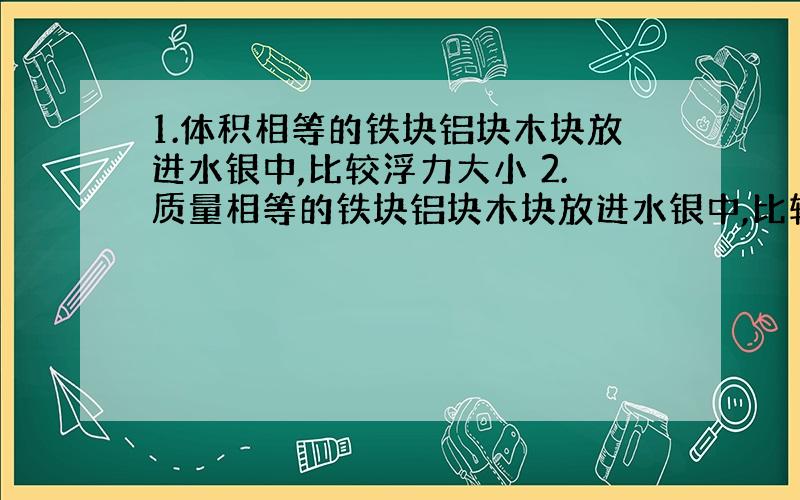 1.体积相等的铁块铝块木块放进水银中,比较浮力大小 2.质量相等的铁块铝块木块放进水银中,比较浮力大小