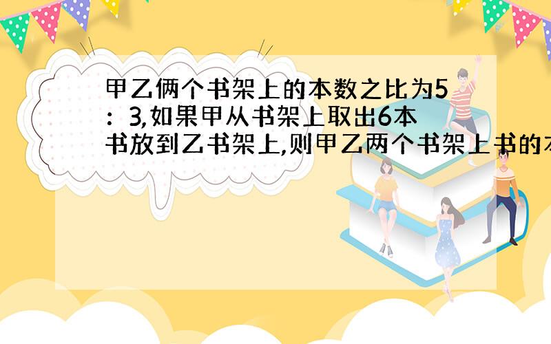 甲乙俩个书架上的本数之比为5：3,如果甲从书架上取出6本书放到乙书架上,则甲乙两个书架上书的本数之比为