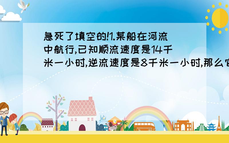 急死了填空的!1.某船在河流中航行,已知顺流速度是14千米一小时,逆流速度是8千米一小时,那么它在静水中的速度为（ )千