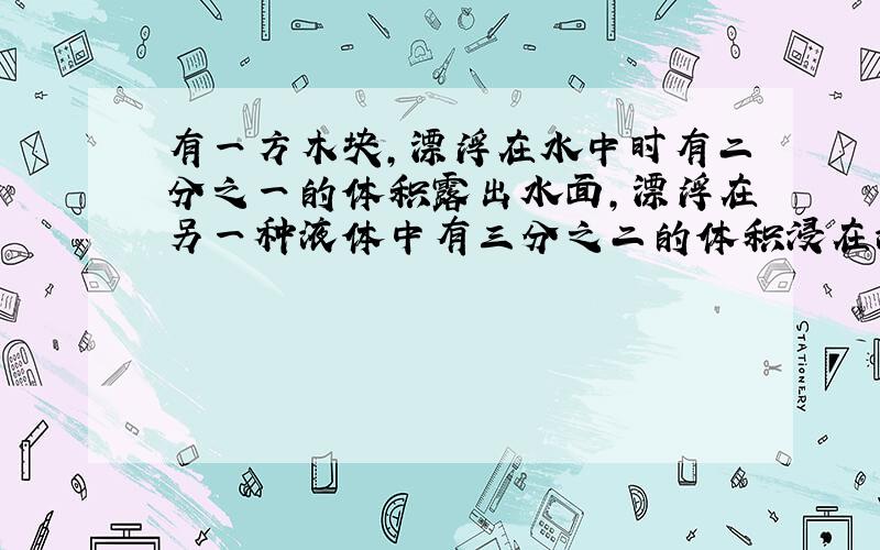 有一方木块,漂浮在水中时有二分之一的体积露出水面,漂浮在另一种液体中有三分之二的体积浸在液体中,求木块和液体的密度