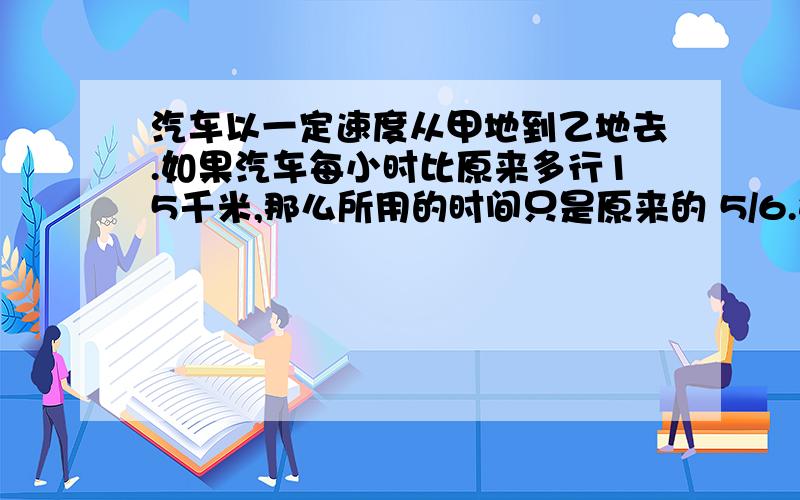 汽车以一定速度从甲地到乙地去.如果汽车每小时比原来多行15千米,那么所用的时间只是原来的 5/6.如果汽车