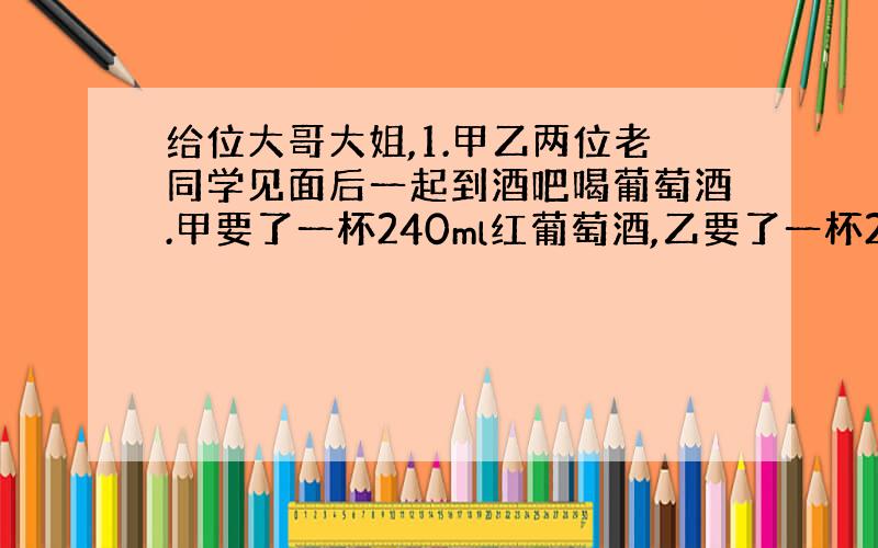 给位大哥大姐,1.甲乙两位老同学见面后一起到酒吧喝葡萄酒.甲要了一杯240ml红葡萄酒,乙要了一杯240ml白葡萄酒.甲