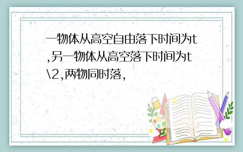 一物体从高空自由落下时间为t,另一物体从高空落下时间为t\2,两物同时落,