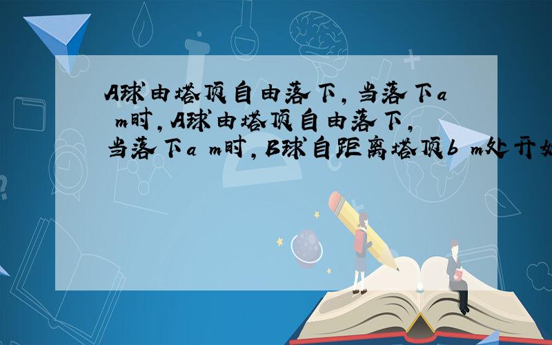 A球由塔顶自由落下,当落下a m时,A球由塔顶自由落下,当落下a m时,B球自距离塔顶b m处开始自由落下