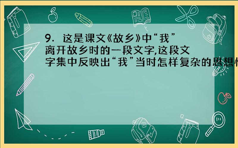 9．这是课文《故乡》中“我”离开故乡时的一段文字,这段文字集中反映出“我”当时怎样复杂的思想情绪?(4分)