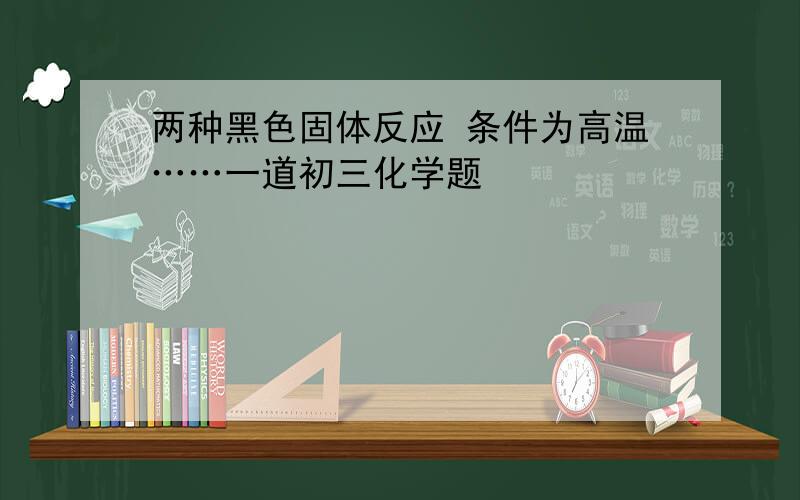 两种黑色固体反应 条件为高温……一道初三化学题