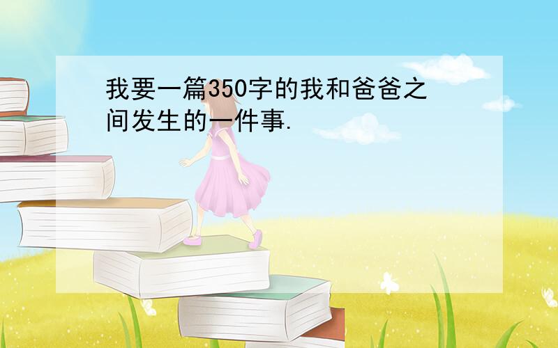 我要一篇350字的我和爸爸之间发生的一件事.