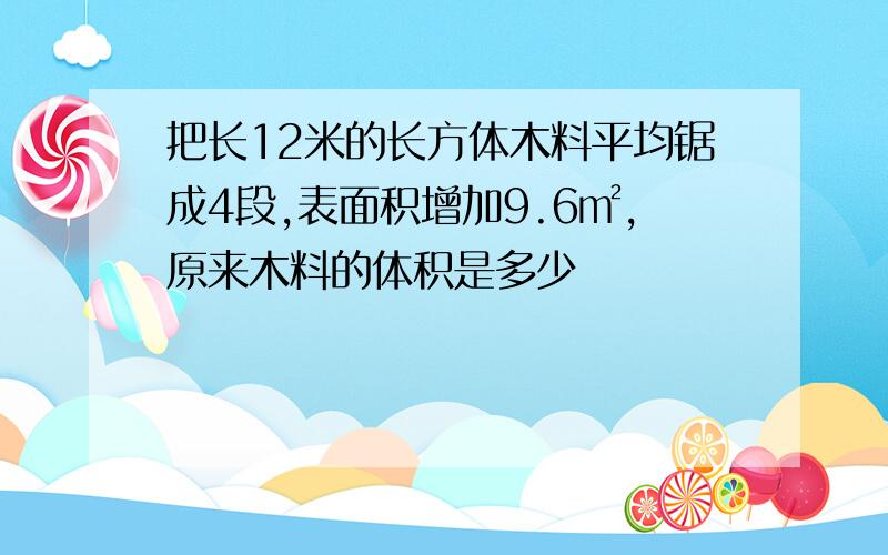 把长12米的长方体木料平均锯成4段,表面积增加9.6㎡,原来木料的体积是多少