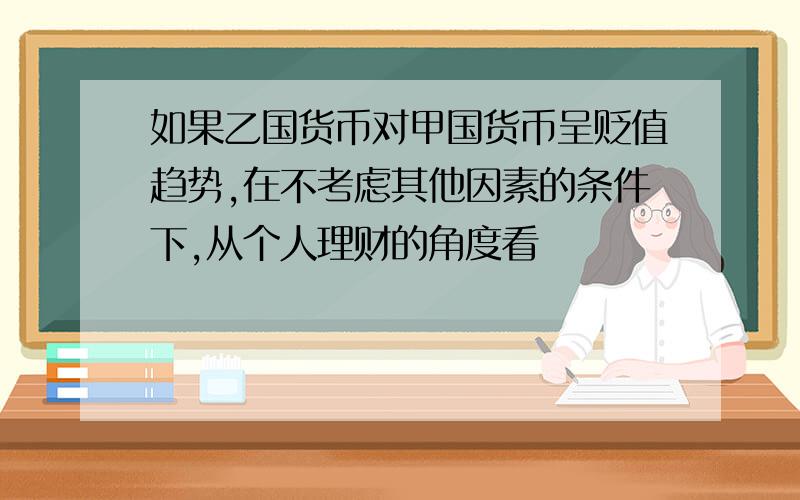 如果乙国货币对甲国货币呈贬值趋势,在不考虑其他因素的条件下,从个人理财的角度看