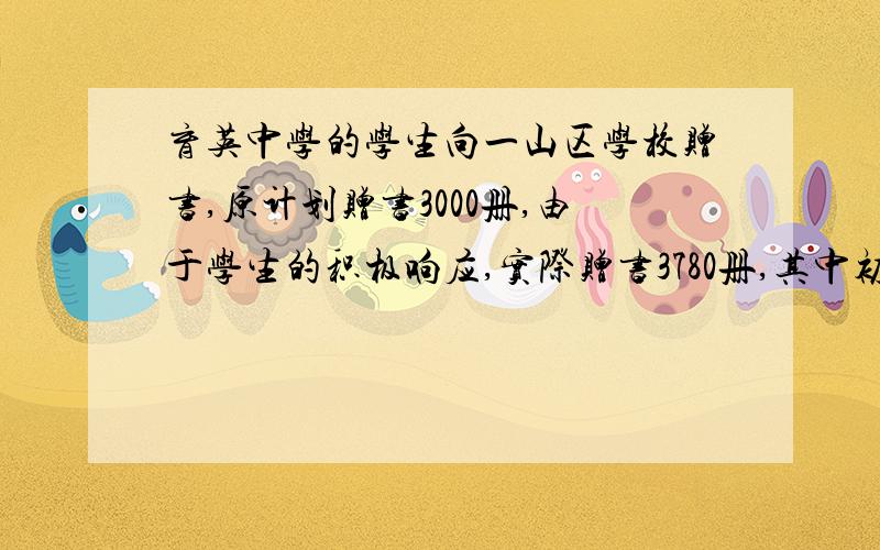 育英中学的学生向一山区学校赠书,原计划赠书3000册,由于学生的积极响应,实际赠书3780册,其中初中部比原计划多增了2