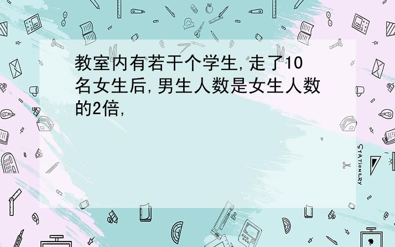 教室内有若干个学生,走了10名女生后,男生人数是女生人数的2倍,