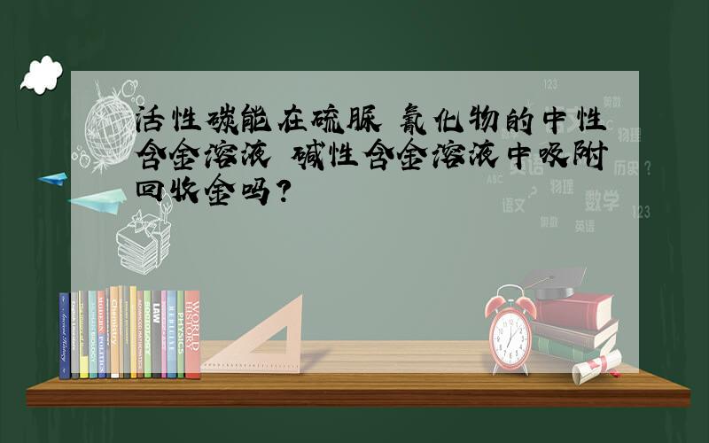 活性碳能在硫脲 氰化物的中性含金溶液 碱性含金溶液中吸附回收金吗?