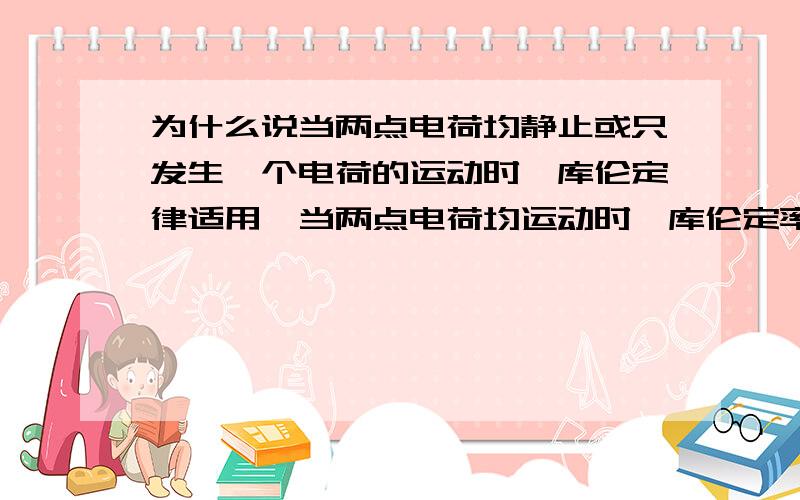 为什么说当两点电荷均静止或只发生一个电荷的运动时,库伦定律适用,当两点电荷均运动时,库伦定率不适用?