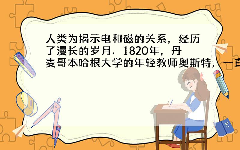 人类为揭示电和磁的关系，经历了漫长的岁月．1820年，丹麦哥本哈根大学的年轻教师奥斯特，一直在寻求电和磁间的联系，一天在