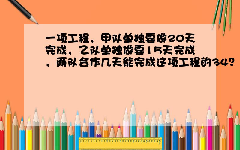 一项工程，甲队单独要做20天完成，乙队单独做要15天完成，两队合作几天能完成这项工程的34？