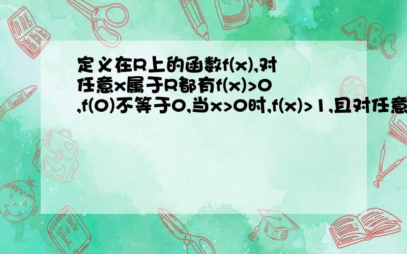 定义在R上的函数f(x),对任意x属于R都有f(x)>0,f(0)不等于0,当x>0时,f(x)>1,且对任意的a,b属