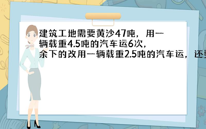 建筑工地需要黄沙47吨，用一辆载重4.5吨的汽车运6次，余下的改用一辆载重2.5吨的汽车运，还要运多少次？