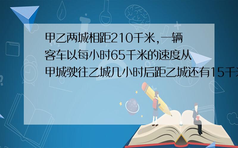 甲乙两城相距210千米,一辆客车以每小时65千米的速度从甲城驶往乙城几小时后距乙城还有15千米解方程