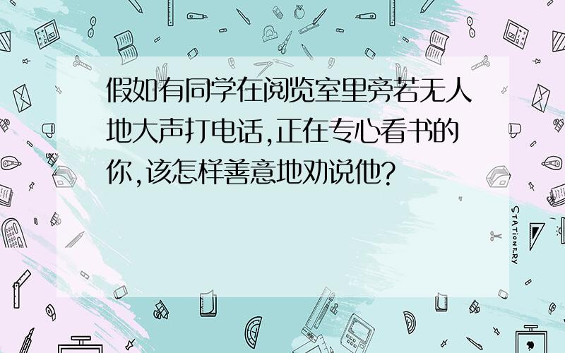 假如有同学在阅览室里旁若无人地大声打电话,正在专心看书的你,该怎样善意地劝说他?