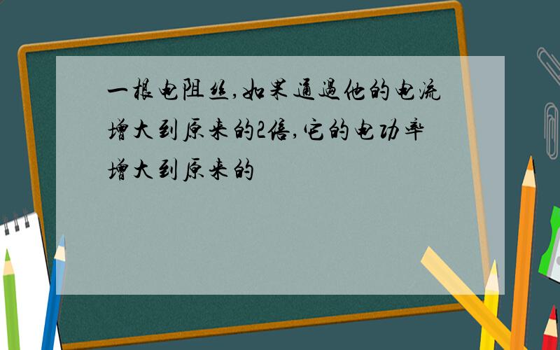 一根电阻丝,如果通过他的电流增大到原来的2倍,它的电功率增大到原来的