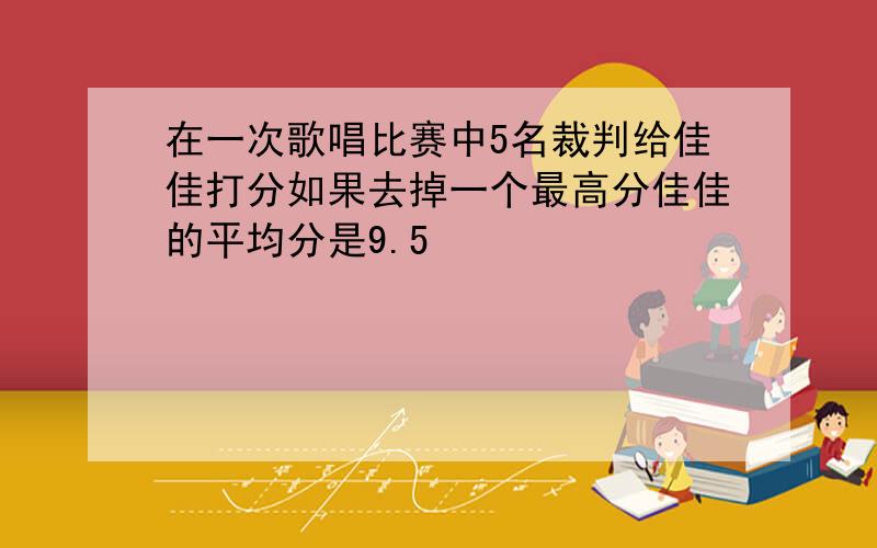 在一次歌唱比赛中5名裁判给佳佳打分如果去掉一个最高分佳佳的平均分是9.5