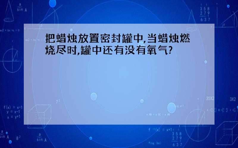 把蜡烛放置密封罐中,当蜡烛燃烧尽时,罐中还有没有氧气?