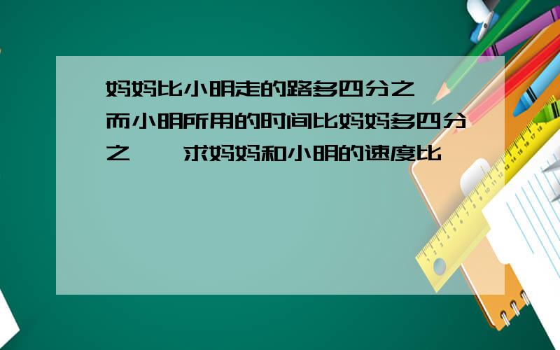 妈妈比小明走的路多四分之一,而小明所用的时间比妈妈多四分之一,求妈妈和小明的速度比