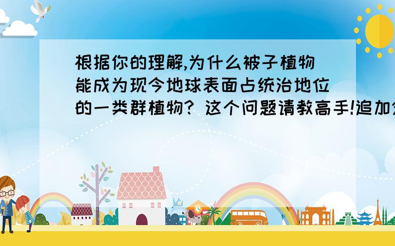 根据你的理解,为什么被子植物能成为现今地球表面占统治地位的一类群植物? 这个问题请教高手!追加分!