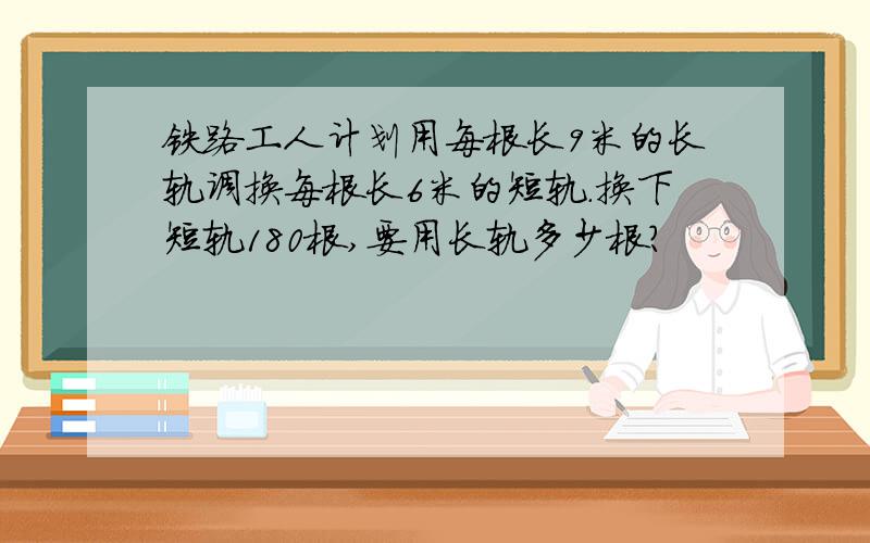 铁路工人计划用每根长9米的长轨调换每根长6米的短轨.换下短轨180根,要用长轨多少根?