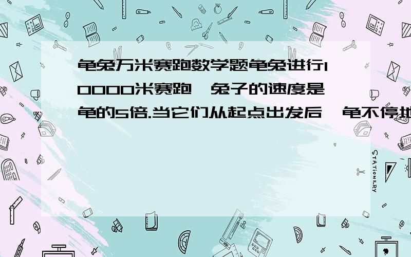 龟兔万米赛跑数学题龟兔进行10000米赛跑,兔子的速度是龟的5倍.当它们从起点出发后,龟不停地跑,兔子跑到某一地点开始睡