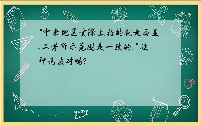 “中东地区实际上指的就是西亚,二者所示范围是一致的.”这种说法对吗?