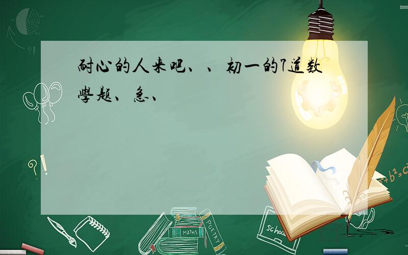 耐心的人来吧、、初一的7道数学题、急、