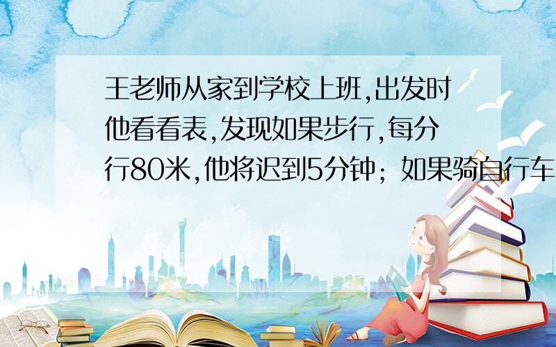 王老师从家到学校上班,出发时他看看表,发现如果步行,每分行80米,他将迟到5分钟；如果骑自行车,每分行200米,他可以提