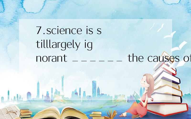 7.science is stilllargely ignorant ______ the causes of many