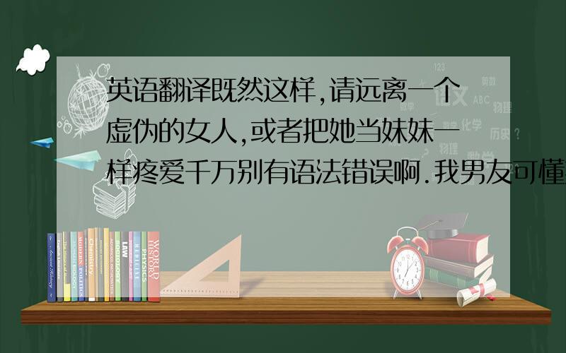 英语翻译既然这样,请远离一个虚伪的女人,或者把她当妹妹一样疼爱千万别有语法错误啊.我男友可懂英文了还有一句务必帮我翻译一