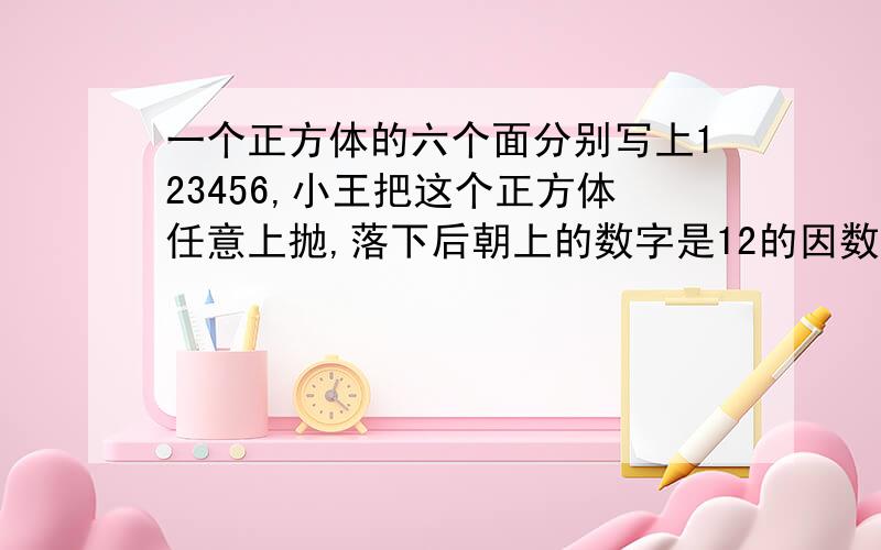 一个正方体的六个面分别写上123456,小王把这个正方体任意上抛,落下后朝上的数字是12的因数可能性是