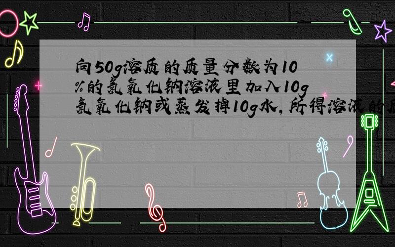 向50g溶质的质量分数为10％的氢氧化钠溶液里加入10g氢氧化钠或蒸发掉10g水,所得溶液的质量分数为( )或( )